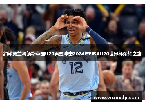 约翰莫兰特领衔中国U20男篮冲击2024年FIBAU20世界杯荣耀之路